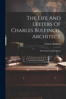 The Life And Letters Of Charles Bulfinch, Architect: With Other Family Papers by Bulfinch, Charles