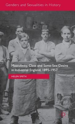 Masculinity, Class and Same-Sex Desire in Industrial England, 1895-1957 by Smith, Helen