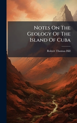 Notes On The Geology Of The Island Of Cuba by Hill, Robert Thomas