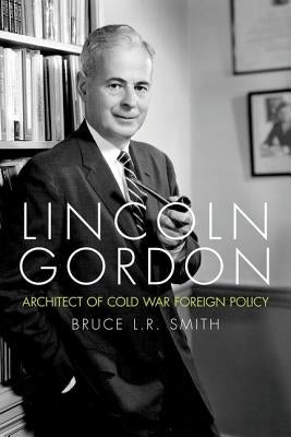 Lincoln Gordon: Architect of Cold War Foreign Policy by Smith, Bruce L. R.