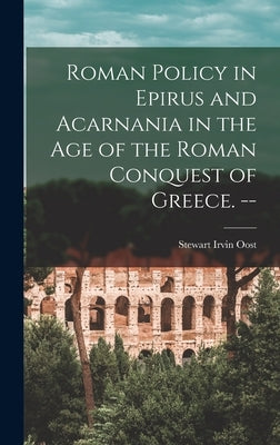 Roman Policy in Epirus and Acarnania in the Age of the Roman Conquest of Greece. -- by Oost, Stewart Irvin 1922-