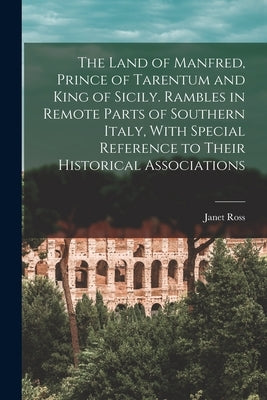 The Land of Manfred, Prince of Tarentum and King of Sicily. Rambles in Remote Parts of Southern Italy, With Special Reference to Their Historical Asso by Ross, Janet