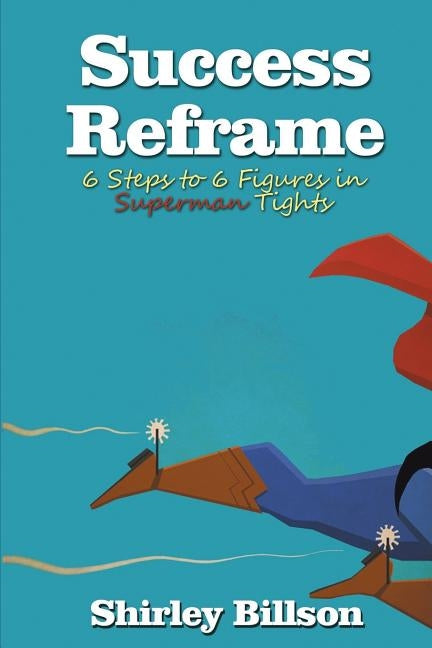 Success Reframe: 6 Steps to a 6 Figure Income in Superman Tights by Billson, Shirley