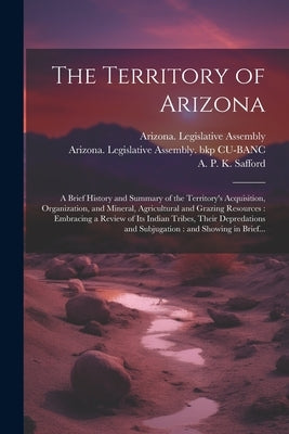 The Territory of Arizona: A Brief History and Summary of the Territory's Acquisition, Organization, and Mineral, Agricultural and Grazing Resour by Arizona Legislative Assembly