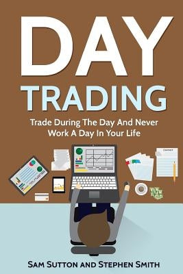 Day Trading: Trade During The Day And Never Work A Day In Your Life by Smith, Stephen