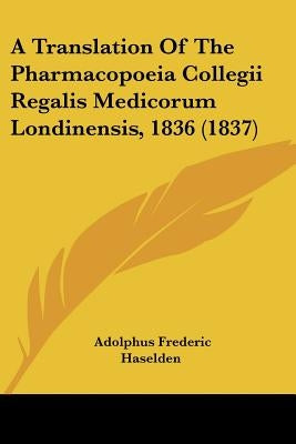 A Translation Of The Pharmacopoeia Collegii Regalis Medicorum Londinensis, 1836 (1837) by Haselden, Adolphus Frederic