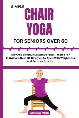 Simple Chair Yoga for Seniors Over 60: Easy And Effective Seated Exercises Tailored For Individuals Over 60, Designed To Assist With Weight Loss And E by Meza, Vanessa
