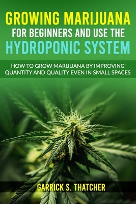 growing marijuana for beginners and use the hydroponic system: how to grow marijuana by improving quantity and quality even in small spaces by Thatcher, Garrick S.