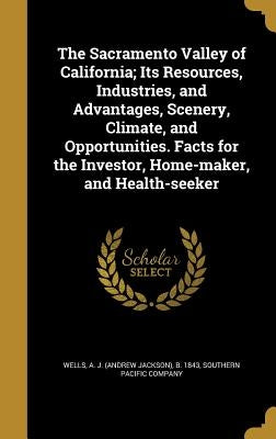 The Sacramento Valley of California; Its Resources, Industries, and Advantages, Scenery, Climate, and Opportunities. Facts for the Investor, Home-make by Wells, A. J. (Andrew Jackson) B. 1843