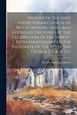 History Of The First Presbyterian Church Of Bellefontaine, Ohio, And Addresses Delivered At The Celebration Of The Thirty-fifth Anniversary Of The Pas by First Presbyterian Church (Bellefonta