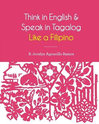 Think in English and Speak in Tagalog Like a Filipino: Your easy way of learning and pronouncing Tagalog Converse in Tagalog with confidence by Ramos, B. Jocelyn Agoncillo