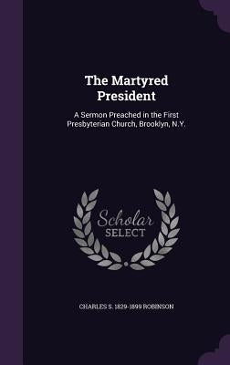 The Martyred President: A Sermon Preached in the First Presbyterian Church, Brooklyn, N.Y. by Robinson, Charles S. 1829-1899