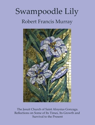 Swampoodle Lily: The Jesuit Church of Saint Aloysius Gonzaga. Reflections on Some of Its Times, Its Growth and Survival to the Present by Murray, Robert Francis