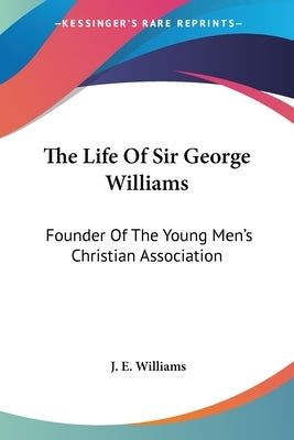 The Life Of Sir George Williams: Founder Of The Young Men's Christian Association by Williams, J. E.