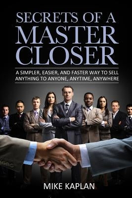 Secrets of a Master Closer: A Simpler, Easier, And Faster Way To Sell Anything To Anyone, Anytime, Anywhere by Kaplan, Mike