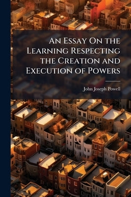 An Essay On the Learning Respecting the Creation and Execution of Powers by Powell, John Joseph