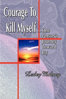 Courage To Kill Myself: One Person's Journey Toward Joy by Mohney, Lesley