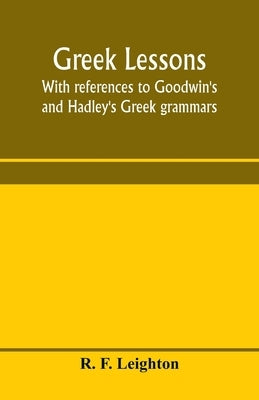Greek lessons, with references to Goodwin's and Hadley's Greek grammars; and intended as an introduction to Xenophon's Anabasis, or to Goodwin's Greek by F. Leighton, R.