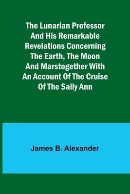 The Lunarian Professor and His Remarkable Revelations Concerning the Earth, the Moon and MarsTogether with An Account of the Cruise of the Sally Ann by Alexander, James