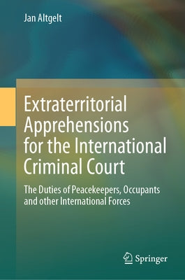 Extraterritorial Apprehensions for the International Criminal Court: The Duties of Peacekeepers, Occupants and Other International Forces by Altgelt, Jan