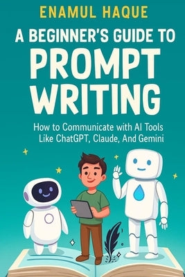 A Beginner's Guide to Prompt Writing: How to Communicate with AI Tools Like ChatGPT, Claude, and Gemini by Haque, Enamul