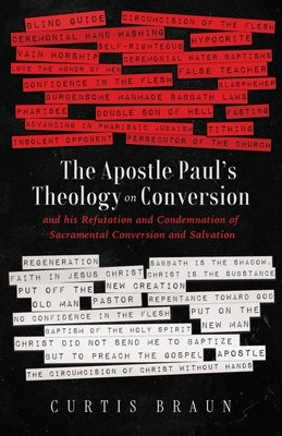 The Apostle Paul's Theology on Conversion - and His Refutation and Condemnation of Sacramental Conversion and Salvation by Braun, Curtis
