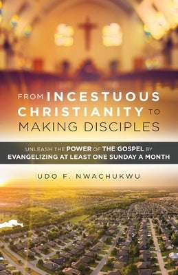 From Incestuous Christianity to Making Disciples: Unleash the Power of the Gospel by Evangelizing at Least One Sunday a Month by Nwachukwu, Udo F.