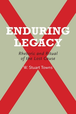 Enduring Legacy: Rhetoric and Ritual of the Lost Cause by Towns, W. Stuart