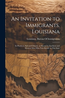 An Invitation to Immigrants. Louisiana: Its Products, Soil and Climate, as Shown by Northern and Western men who now Reside in This State by Louisiana Bureau of Immigration