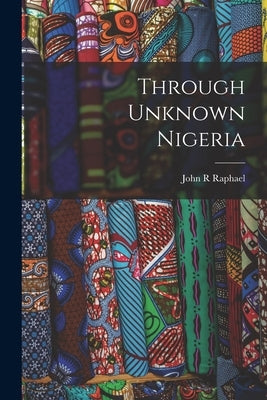 Through Unknown Nigeria by Raphael, John R.