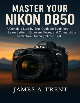 Master Your Nikon D850: A Complete Step-by-Step Guide for Beginners - Learn Settings, Exposure, Focus, and Composition to Capture Stunning Photos Fast by Trent, James A.