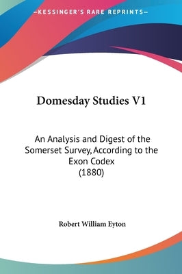 Domesday Studies V1: An Analysis and Digest of the Somerset Survey, According to the Exon Codex (1880) by Eyton, Robert William