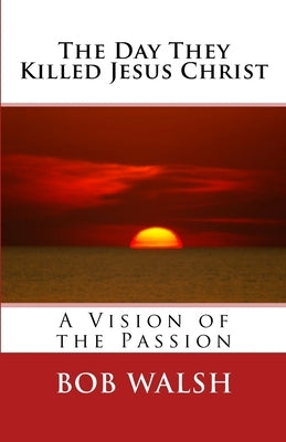 The Day They Killed Jesus Christ: A Vision of the Passion by Walsh, Bob