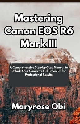 Mastering Canon EOS R6 Mark III: A Comprehensive Step-by-Step Manual to Unlock Your Camera's Full Potential for Professional Results by Obi, Maryrose