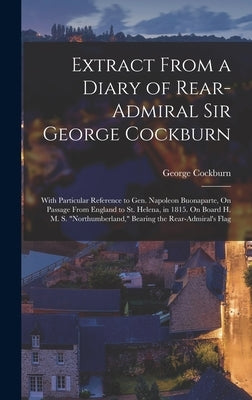 Extract From a Diary of Rear-Admiral Sir George Cockburn: With Particular Reference to Gen. Napoleon Buonaparte, On Passage From England to St. Helena by Cockburn, George