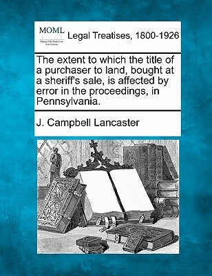 The Extent to Which the Title of a Purchaser to Land, Bought at a Sheriff's Sale, Is Affected by Error in the Proceedings, in Pennsylvania. by Lancaster, J. Campbell
