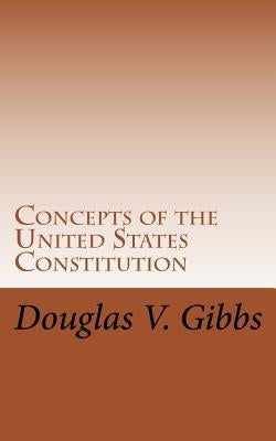 Concepts of the United States Constitution: A Study of the Concepts Contained Within the United States Constitution That Are Not Named by Gibbs, Douglas V.