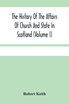 The History Of The Affairs Of Church And State In Scotland: From The Beginning Of The Reformation To The Year 1568 (Volume I) by Keith, Robert