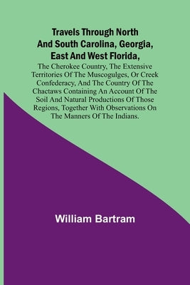 Travels Through North and South Carolina, Georgia, East and West Florida, the Cherokee Country, the Extensive Territories of the Muscogulges, or Creek by Bartram, William