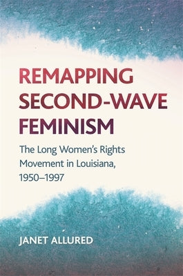 Remapping Second-Wave Feminism: The Long Women's Rights Movement in Louisiana, 1950-1997 by Allured, Janet