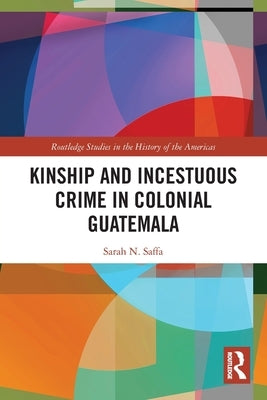 Kinship and Incestuous Crime in Colonial Guatemala by Saffa, Sarah N.