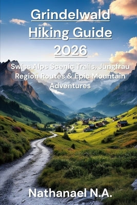 Grindelwald Hiking Guide 2026: Swiss Alps Scenic Trails, Jungfrau Region Routes & Epic Mountain Adventure by N. a., Nathanael