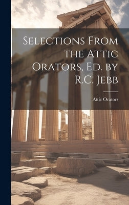 Selections From the Attic Orators, Ed. by R.C. Jebb by Orators, Attic