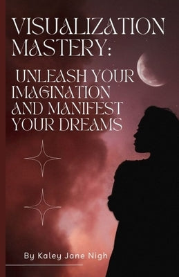 Visualization Mastery: Unleash Your Imagination and Manifest Your Dreams by Nigh, Kaley Jane