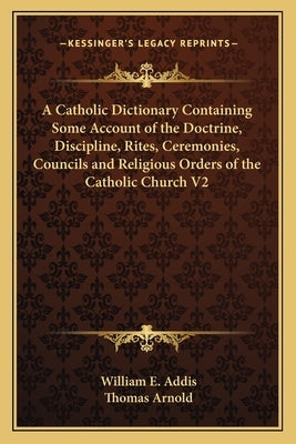 A Catholic Dictionary Containing Some Account of the Doctrine, Discipline, Rites, Ceremonies, Councils and Religious Orders of the Catholic Church V2 by Addis, William E.