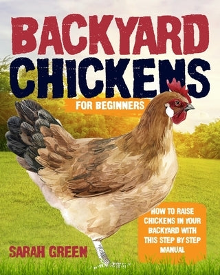 Backyard Chickens for Beginners: How to Raise Chickens In Your Backyard With This Step By Step Manual by Green, Sarah