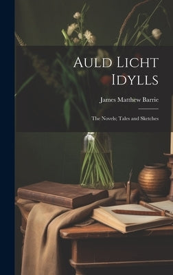 Auld Licht Idylls: The Novels; Tales and Sketches by Barrie, James Matthew