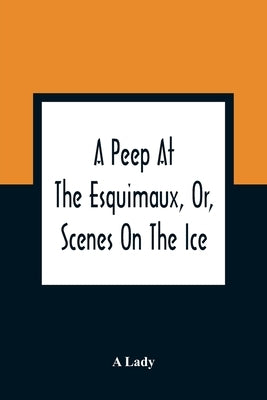 A Peep At The Esquimaux, Or, Scenes On The Ice: To Which Is Annexed A Polar Pastoral by Lady, A.