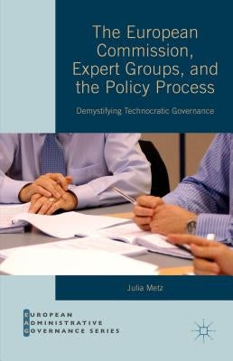 The European Commission, Expert Groups, and the Policy Process: Demystifying Technocratic Governance by Metz, Julia