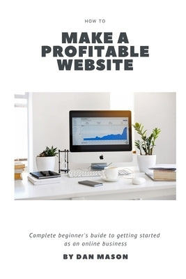 How to Make a Profitable Website: A Complete Beginner's Guide to Getting Started as an Online Business by Mason, Dan